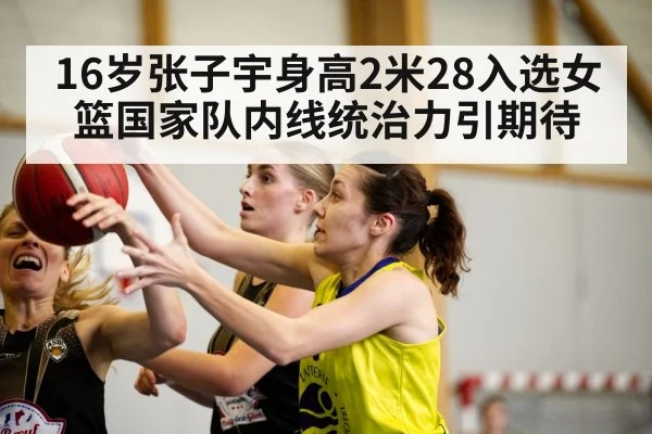 16岁张子宇身高2米28入选女篮国家队内线统治力引期待