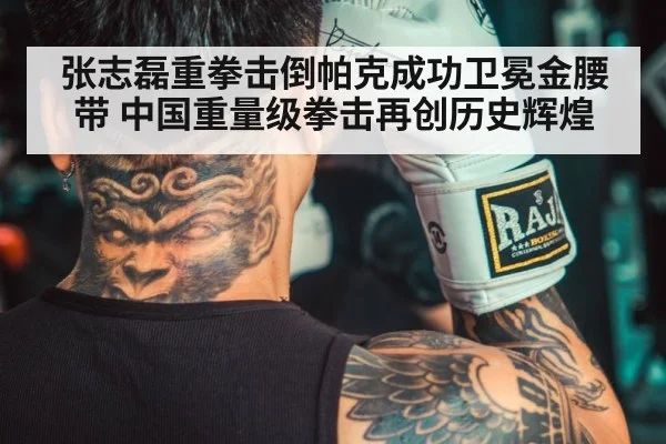 张志磊重拳击倒帕克成功卫冕金腰带 中国重量级拳击再创历史辉煌
